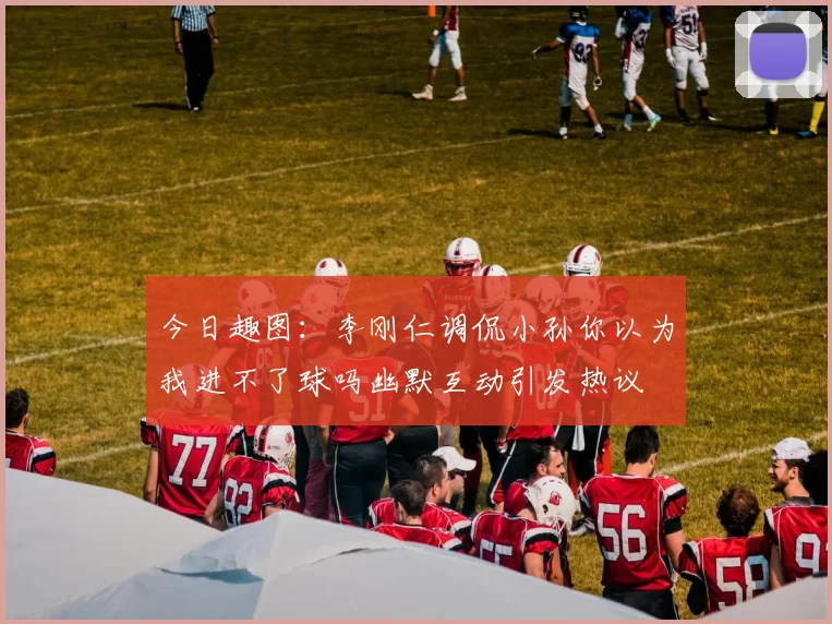 今日趣图：李刚仁调侃小孙你以为我进不了球吗幽默互动引发热议