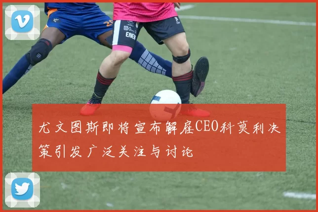 尤文图斯即将宣布解雇CEO科莫利决策引发广泛关注与讨论