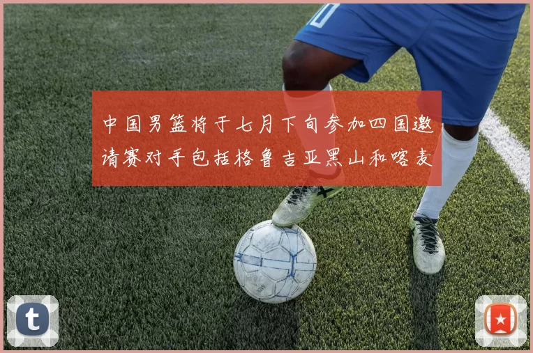 中国男篮将于七月下旬参加四国邀请赛对手包括格鲁吉亚黑山和喀麦隆