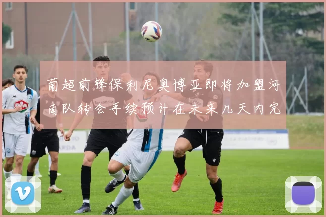 葡超前锋保利尼奥博亚即将加盟河南队转会手续预计在未来几天内完成