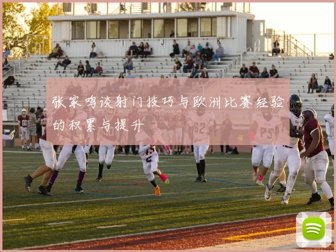 张家鸣谈射门技巧与欧洲比赛经验的积累与提升