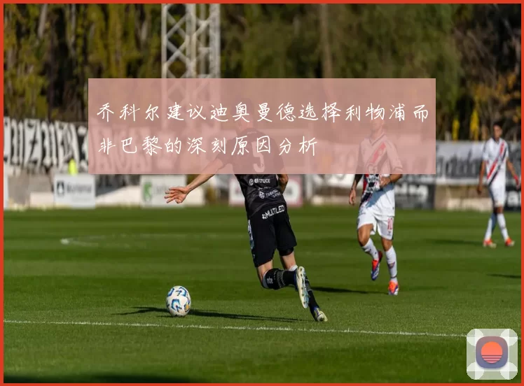 乔科尔建议迪奥曼德选择利物浦而非巴黎的深刻原因分析