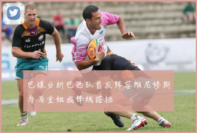 巴媒分析巴西队首发阵容维尼修斯与马金组成锋线搭档