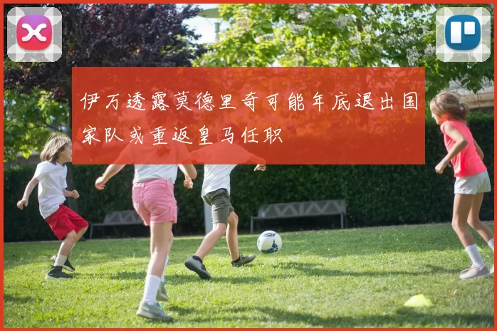 伊万透露莫德里奇可能年底退出国家队或重返皇马任职