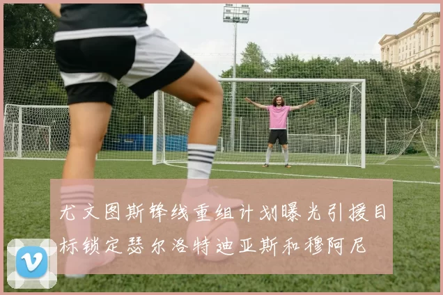 尤文图斯锋线重组计划曝光引援目标锁定瑟尔洛特迪亚斯和穆阿尼